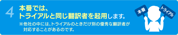 4 本番では、トライアルと同じ翻訳者を起用します。 ※他社の中には、トライアルのときだけ別の優秀な翻訳者が対応することがあるのです。